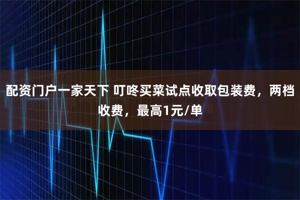 配资门户一家天下 叮咚买菜试点收取包装费，两档收费，最高1元/单