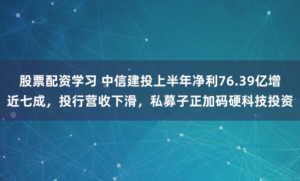股票配资学习 中信建投上半年净利76.39亿增近七成，投行营收下滑，私募子正加码硬科技投资